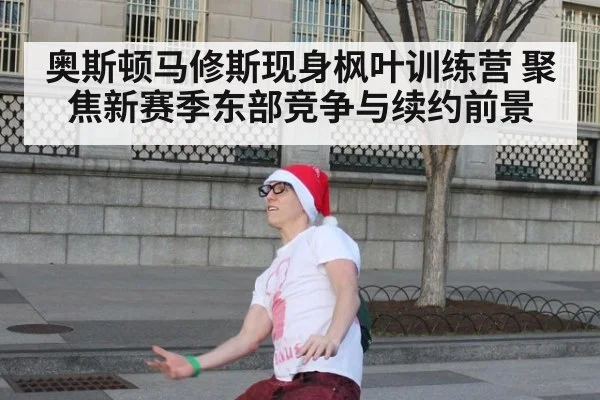 奥斯顿马修斯现身枫叶训练营 聚焦新赛季东部竞争与续约前景