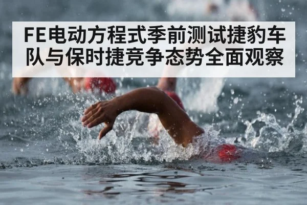 FE电动方程式季前测试捷豹车队与保时捷竞争态势全面观察